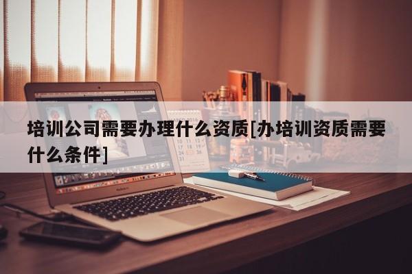 培训公司需要办理什么资质[办培训资质需要什么条件]