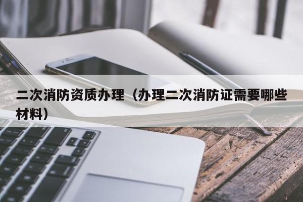 二次消防资质办理（办理二次消防证需要哪些材料）