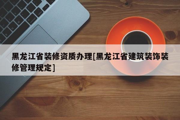 黑龙江省装修资质办理[黑龙江省建筑装饰装修管理规定]