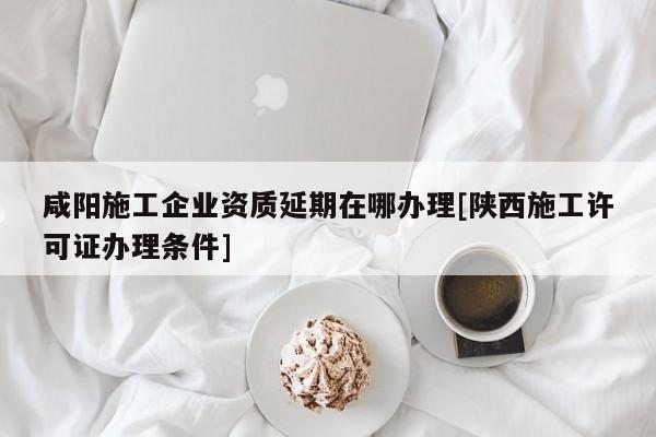 咸阳施工企业资质延期在哪办理[陕西施工许可证办理条件]