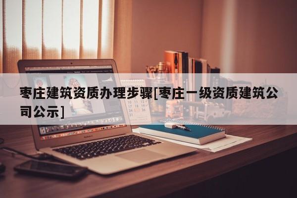 枣庄建筑资质办理步骤[枣庄一级资质建筑公司公示]