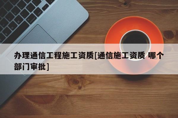 办理通信工程施工资质[通信施工资质 哪个部门审批]