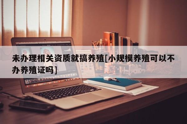 未办理相关资质就搞养殖[小规模养殖可以不办养殖证吗]