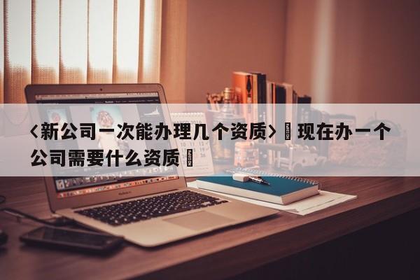 〈新公司一次能办理几个资质〉卐现在办一个公司需要什么资质卐