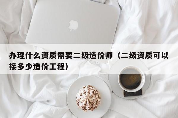 办理什么资质需要二级造价师（二级资质可以接多少造价工程）