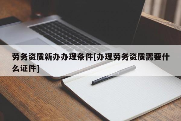 劳务资质新办办理条件[办理劳务资质需要什么证件]