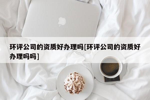 环评公司的资质好办理吗[环评公司的资质好办理吗吗]