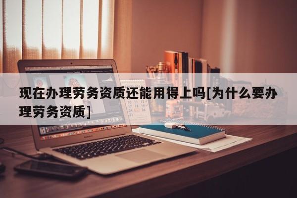 现在办理劳务资质还能用得上吗[为什么要办理劳务资质]