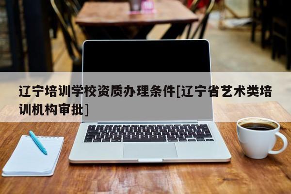 辽宁培训学校资质办理条件[辽宁省艺术类培训机构审批]