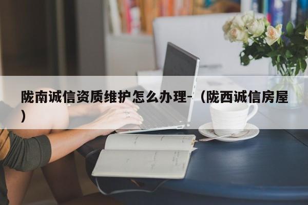 陇南诚信资质维护怎么办理-（陇西诚信房屋）