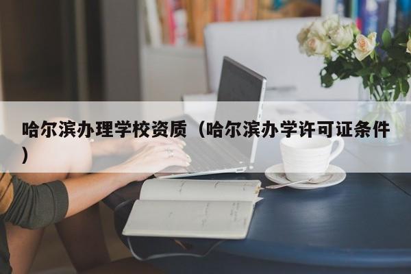 哈尔滨办理学校资质（哈尔滨办学许可证条件）