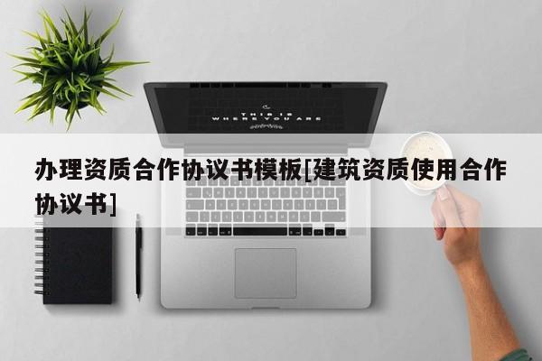 办理资质合作协议书模板[建筑资质使用合作协议书]