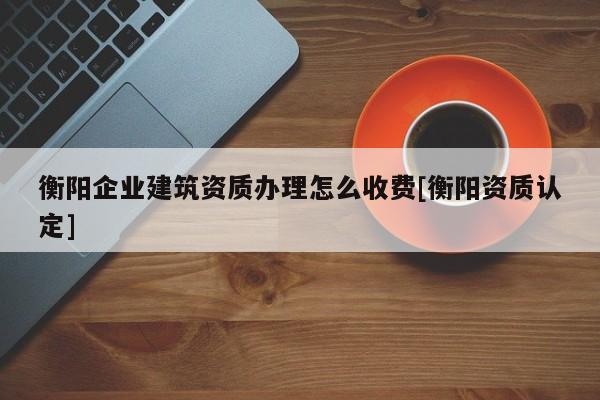 衡阳企业建筑资质办理怎么收费[衡阳资质认定]