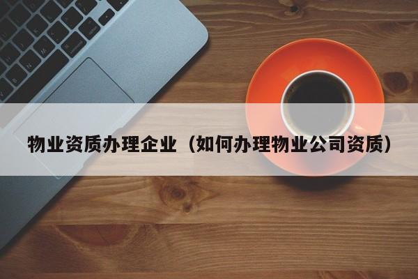 物业资质办理企业（如何办理物业公司资质）