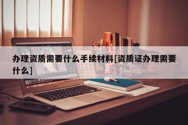 办理资质需要什么手续材料[资质证办理需要什么]