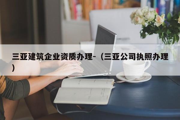 三亚建筑企业资质办理-（三亚公司执照办理）