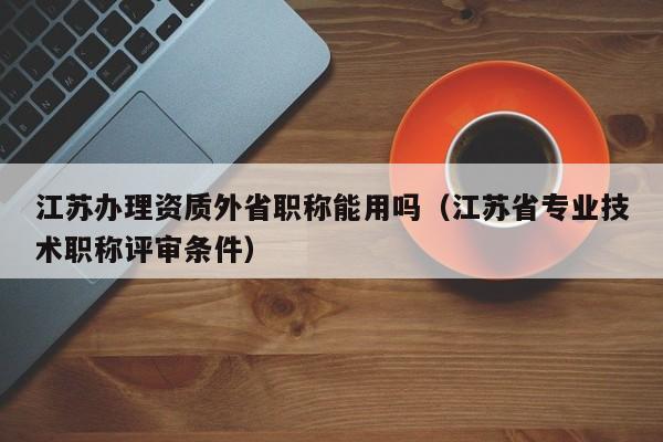 江苏办理资质外省职称能用吗（江苏省专业技术职称评审条件）