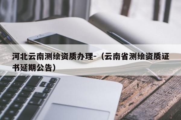 河北云南测绘资质办理-（云南省测绘资质证书延期公告）