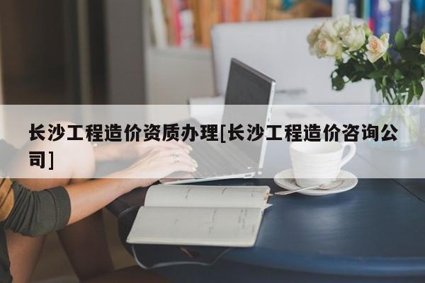 长沙工程造价资质办理[长沙工程造价咨询公司]