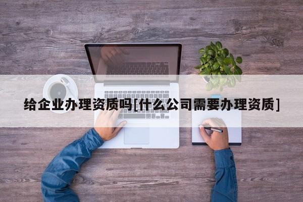 给企业办理资质吗[什么公司需要办理资质]