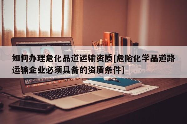 如何办理危化品道运输资质[危险化学品道路运输企业必须具备的资质条件]