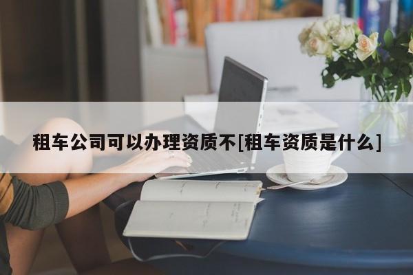 租车公司可以办理资质不[租车资质是什么]