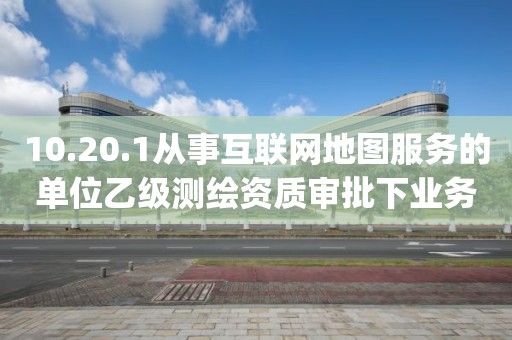 10.20.1从事互联网地图服务的单位乙级测绘资质审批下业务项_从事互联网地图服务的单位乙级测绘资质审批实施要素