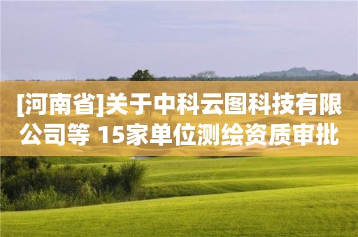 [河南省]关于中科云图科技有限公司等 15家单位测绘资质审批结果的公告