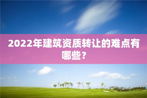 2022年建筑资质转让的难点有哪些？