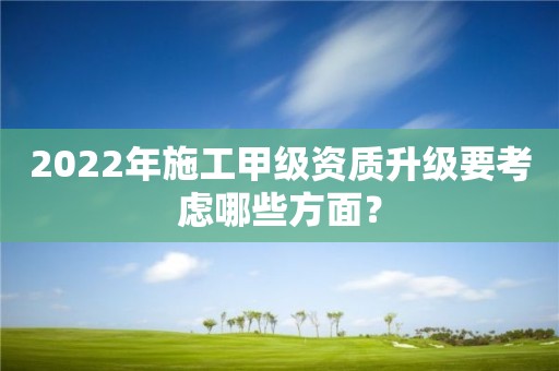 2022年施工甲级资质升级要考虑哪些方面？