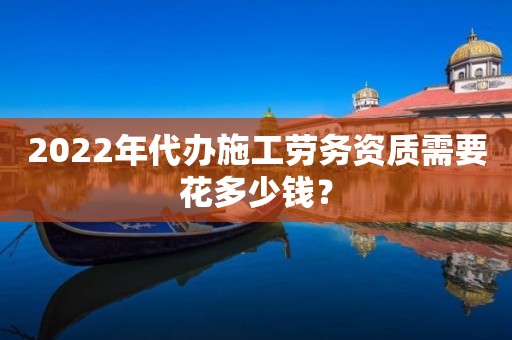 2022年代办施工劳务资质需要花多少钱？