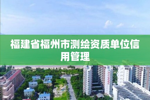 福建省福州市测绘资质单位信用管理