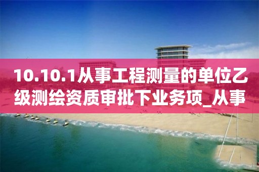 10.10.1从事工程测量的单位乙级测绘资质审批下业务项_从事工程测量的单位乙级测绘资质审批实施要素