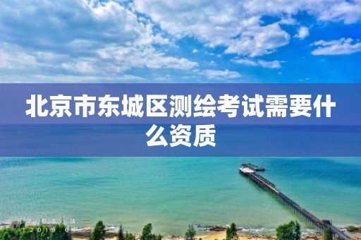 北京市东城区测绘考试需要什么资质