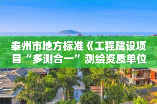 泰州市地方标准《工程建设项目“多测合一”测绘资质单位评价规范》正式发布实施