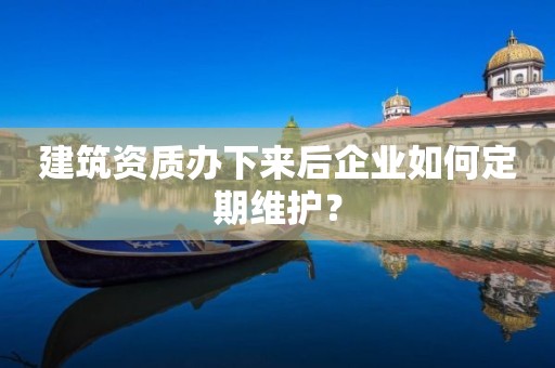 建筑资质办下来后企业如何定期维护？