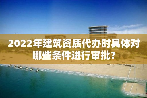 2022年建筑资质代办时具体对哪些条件进行审批？