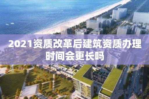 2021资质改革后建筑资质办理时间会更长吗