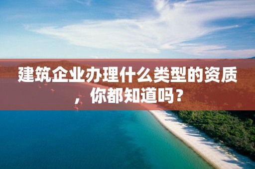 建筑企业办理什么类型的资质，你都知道吗？