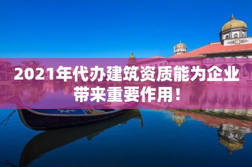 2021年代办建筑资质能为企业带来重要作用！