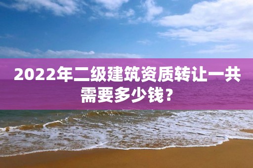 2022年二级建筑资质转让一共需要多少钱？