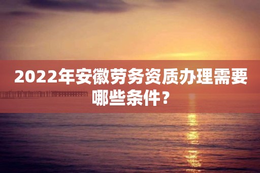 2022年安徽劳务资质办理需要哪些条件？