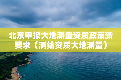 北京申报大地测量资质政策新要求（测绘资质大地测量）