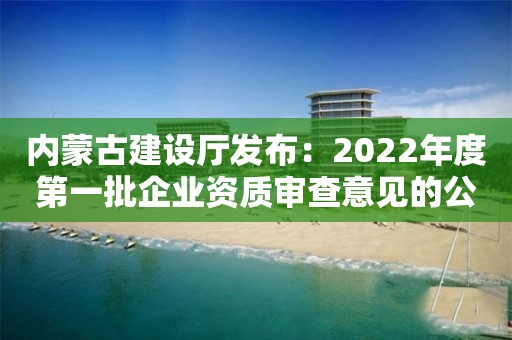 内蒙古建设厅发布：2022年度第一批企业资质审查意见的公示