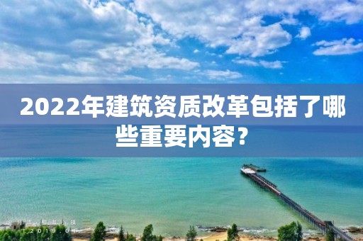 2022年建筑资质改革包括了哪些重要内容？