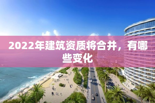 2022年建筑资质将合并，有哪些变化