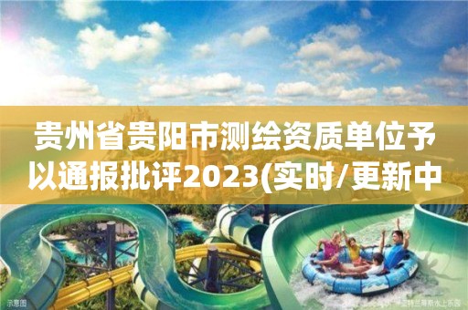 贵州省贵阳市测绘资质单位予以通报批评2023(实时/更新中)