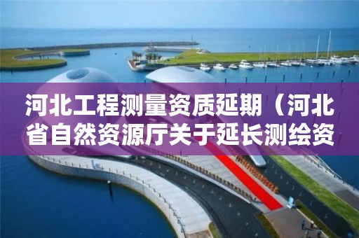 河北工程测量资质延期（河北省自然资源厅关于延长测绘资质证书有效期的公告）