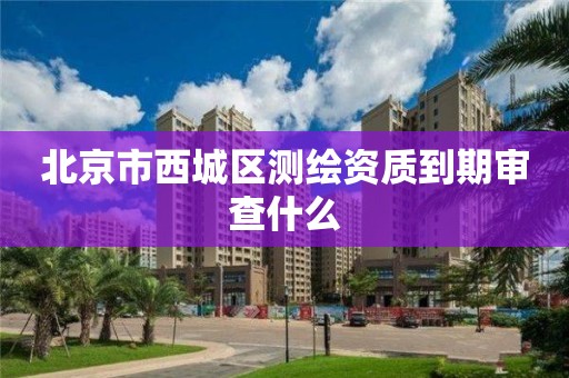 北京市西城区测绘资质到期审查什么