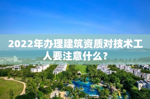 2022年办理建筑资质对技术工人要注意什么？